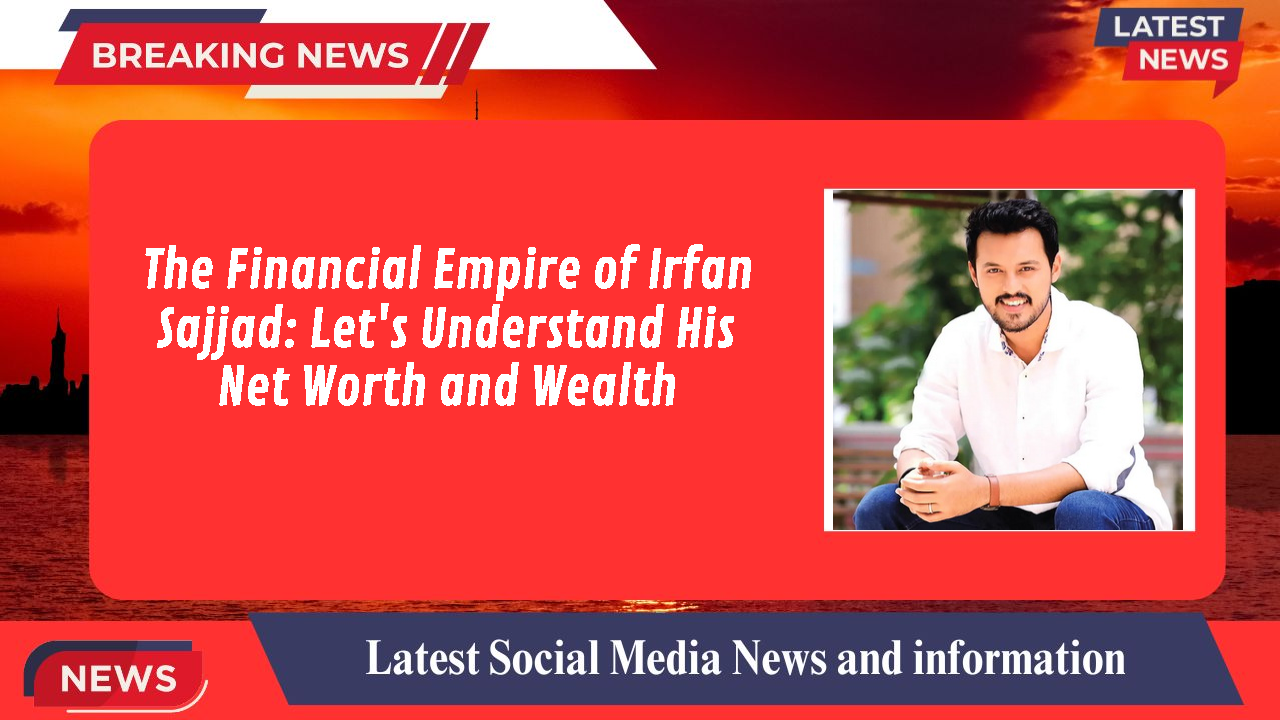 The Financial Empire of Irfan Sajjad: Let's Understand His Net Worth and Wealth